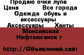 Продаю очки лупа › Цена ­ 2 500 - Все города Одежда, обувь и аксессуары » Аксессуары   . Ханты-Мансийский,Нефтеюганск г.